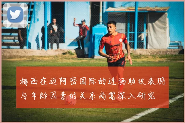 梅西在迈阿密国际的连场助攻表现与年龄因素的关系尚需深入研究