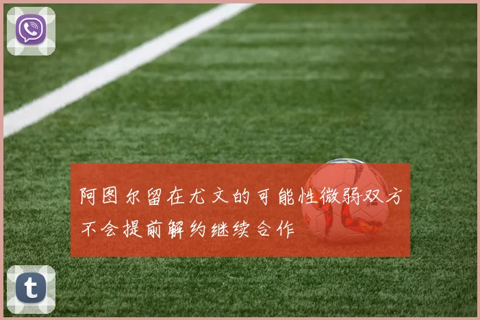 阿图尔留在尤文的可能性微弱双方不会提前解约继续合作