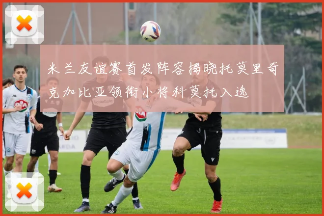 米兰友谊赛首发阵容揭晓托莫里奇克加比亚领衔小将科莫托入选